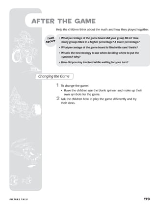 p i c t u r e t h i s ! 	 173
Help the children think about the math and how they played together.
after the Game
Changing the Game
	1	 To change the game:
		 •	Have the children use the blank spinner and make up their
own symbols for the game.
2	 Ask the children how to play the game differently and try
their ideas.
•	 What percentage of the game board did your group fill in? How
many groups filled in a higher percentage? A lower percentage?
•	 What percentage of the game board is filled with stars? Swirls?
•	 What is the best strategy to use when deciding where to put the	
symbols? Why?
•	 How did you stay involved while waiting for your turn?
talk
about
 