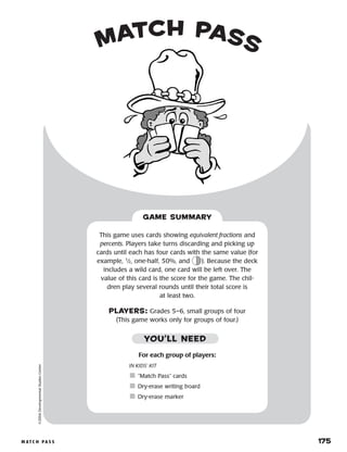 m at c h p a s s 	 175
match pass©2004DevelopmentalStudiesCenter
For each group of players:
IN KIDS’ KIT
	“Match Pass” cards
	Dry-erase writing board
	Dry-erase marker
This game uses cards showing equivalent fractions and
percents. Players take turns discarding and picking up
cards until each has four cards with the same value (for
example, 1
⁄2, one-half, 50%, and ). Because the deck
includes a wild card, one card will be left over. The
value of this card is the score for the game. The chil-
dren play several rounds until their total score is
at least two.
PLAYERS: Grades 5–6, small groups of four
(This game works only for groups of four.)
GAME SUMMARY
YOU’LL NEED
 