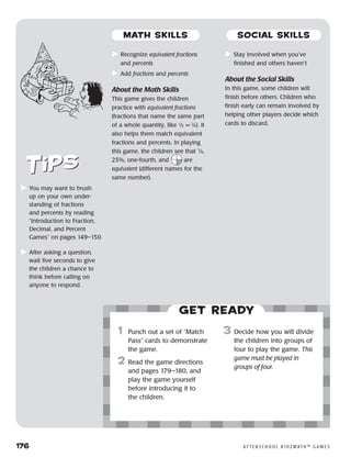 176	 A F T E R S C H O O L K I D Z M AT H ™ G A M E S
	Recognize equivalent fractions
and percents
	Add fractions and percents
About the Math Skills
This game gives the children
practice with equivalent fractions
(fractions that name the same part
of a whole quantity, like ½ = 2
⁄4). It
also helps them match equivalent
fractions and percents. In playing
this game, the children see that 1
⁄4,
25%, one-fourth, and are
equivalent (different names for the
same number).
	Stay involved when you’ve
finished and others haven’t
About the Social Skills
In this game, some children will
finish before others. Children who
finish early can remain involved by
helping other players decide which
cards to discard.
	You may want to brush
up on your own under-
standing of fractions
and percents by reading
“Introduction to Fraction,
Decimal, and Percent
Games” on pages 149–150.
	After asking a question,
wait five seconds to give
the children a chance to
think before calling on
anyone to respond.
Get ready
	1	 Punch out a set of “Match
Pass” cards to demonstrate
the game.
	2	Read the game directions
and pages 179–180, and
play the game yourself
before introducing it to
the children.
3	 Decide how you will divide
the children into groups of
four to play the game. This
game must be played in
groups of four.
MATH SKILLS SOCIAL SKILLS
 