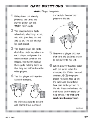 m at c h p a s s 	 177
Game Directions
	1	 If they have not already
prepared the cards, the
players punch out the
“Match Pass” cards.
2	 The players choose fairly
who deals, who keeps score,
and who goes first, second,
and so on. This will change
for each round.
3	 The dealer mixes the cards,
deals four cards face down to
each player, and places the
final card face down in the
middle. The players look at
their cards, holding them so
that they are hidden from the
other players.
4	 The first player picks up the
card on the table.
		 He chooses a card to discard
and places it face down on
the table in front of the
person to his left.
5	 The second player picks up
that card and discards a card
to the player to her left.
6	When a player has four cards
with the same value (for
example, 11
⁄2, 150%, one and
one-half, ) the player
places his cards face up on
the table and discards his
final card to the person on
his left. Players who have laid
their cards on the table can
help others. The wild card
can be used as any value.
GOAL: To get two points
(continues)
onew
hole
onew
hole
1
2
1
2
1
4
1
4
25%25%
onew
hole
onew
hole
1
2
1
2
1
4
1
425%25%
 