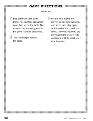 178	 A F T E R S C H O O L K I D Z M AT H ™ G A M E S
Game Directions
7	 Play continues until each
player has laid four equivalent
cards face up on the table. The
value of the remaining card is
the point score for that round.
8	The scorekeeper records
the score.
9	For the next round, the
players decide who will deal,
and so on, and play again.
At the end of the round, the
round’s score is added to the
previous round’s score. Play
continues until the total score
is at least two.
(continued)
 