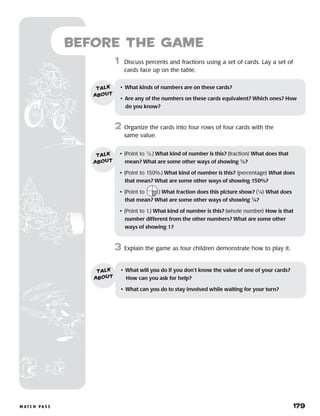m at c h p a s s 	 179
Before the Game
	1	 Discuss percents and fractions using a set of cards. Lay a set of
cards face up on the table.
2	 Organize the cards into four rows of four cards with the
same value.
3	 Explain the game as four children demonstrate how to play it.
• 	What kinds of numbers are on these cards?
•	 Are any of the numbers on these cards equivalent? Which ones? How
do you know?
talk
about
•	 (Point to 1
⁄2.) What kind of number is this? (fraction) What does that
mean? What are some other ways of showing 1
⁄2?
•	 (Point to 150%.) What kind of number is this? (percentage) What does
that mean? What are some other ways of showing 150%?
•	 (Point to .) What fraction does this picture show? (1
⁄4) What does
that mean? What are some other ways of showing 1
⁄4?
•	 (Point to 1.) What kind of number is this? (whole number) How is that
number different from the other numbers? What are some other
ways of showing 1?
talk
about
•	 What will you do if you don’t know the value of one of your cards? 	
How can you ask for help?
•	 What can you do to stay involved while waiting for your turn?
talk
about
 