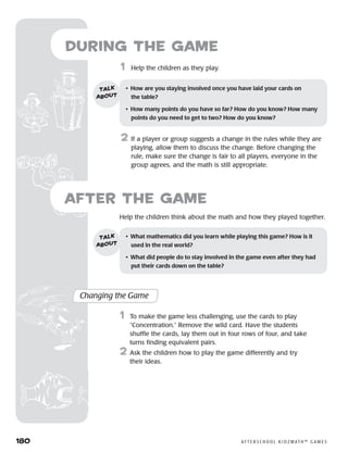 180	 A F T E R S C H O O L K I D Z M AT H ™ G A M E S
1	 Help the children as they play.
2	 If a player or group suggests a change in the rules while they are
playing, allow them to discuss the change. Before changing the
rule, make sure the change is fair to all players, everyone in the
group agrees, and the math is still appropriate.
during the Game
•	 How are you staying involved once you have laid your cards on 	
the table?
•	 How many points do you have so far? How do you know? How many
points do you need to get to two? How do you know?
talk
about
	Help the children think about the math and how they played together.
after the Game
Changing the Game
	1	 To make the game less challenging, use the cards to play
“Concentration.” Remove the wild card. Have the students
shuffle the cards, lay them out in four rows of four, and take
turns finding equivalent pairs.
2	 Ask the children how to play the game differently and try
their ideas.
•	 What mathematics did you learn while playing this game? How is it
used in the real world?
•	 What did people do to stay involved in the game even after they had
put their cards down on the table?
talk
about
 
