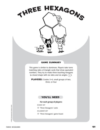 t h r e e h e x a g o n s 	 181
three hexagons
©2004DevelopmentalStudiesCenter
For each group of players:
IN KIDS’ KIT
	“Three Hexagons” cards
IN LEADER’S KIT
	“Three Hexagons” game board
This game is similar to dominoes. Players take turns
matching sides of triangle cards that show equivalent
numbers. They try to make three touching hexagons
(a closed shape with six sides and six angles ).
PLAYERS: Grades 5–6, small groups of two,
three, or four
GAME SUMMARY
YOU’LL NEED
 