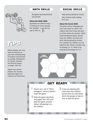 182	 A F T E R S C H O O L K I D Z M AT H ™ G A M E S
	Recognize equivalent fractions
and percents
About the Math Skills
Equivalents are different ways
of naming the same quantity.
(For example, 1
⁄2 can also be
said as 50% or .)
	Help without giving the answer
	Stay involved while waiting
for a turn
About the Social Skills
This game will be challenging for
some and easier for others. The
children who find it easy will want
to tell the others the answers. When
demonstrating the game, discuss
ways the children can help each
other without giving the answer.
(For example, the children can ask
questions like “What is another way
of showing 1
⁄4?” or “What is the
equivalent percentage for 1
⁄4?”)	Before playing, you may
want to brush up on
your own understanding
of fractions and percents
by reading “Introduction
to Fraction, Decimal,
and Percent Games”
on pages 149–150.
	Rather than tell the
children the answers,
help them figure out
solutions for themselves.
Get ready
	1	 Punch out a set of “Three
Hexagons” cards to demon-
strate the game.
2	 Read the game directions
and pages 182–183, and
play the game yourself
before introducing it to
the children.
3	 If you are playing with
more than four children,
decide how you will divide
them into groups of two to
four to play the game.
© 2004 Developmental Studies Center
MATH SKILLS SOCIAL SKILLS
 