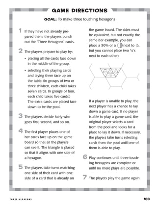 t h r e e h e x a g o n s 	 183
Game Directions
	1	 If they have not already pre-
pared them, the players punch
out the “Three Hexagons” cards.
2	 The players prepare to play by:
•	 placing all the cards face down
in the middle of the group.
•	 selecting their playing cards
and laying them face up on
the table. (In groups of two or
three children, each child takes
seven cards. In groups of four,
each child takes five cards.)
The extra cards are placed face
down to be the pool.
3	 The players decide fairly who
goes first, second, and so on.
4	 The first player places one of
her cards face up on the game
board so that all the players
can see it. The triangle is placed
so that it aligns with one side of
a hexagon.
5	 The players take turns matching
one side of their card with one
side of a card that is already on
the game board. The sides must
be equivalent, but not exactly the
same (for example, you can
place a 50% or a next to 1
⁄2,
but you cannot place two 1
⁄2’s
next to each other).
	 	
If a player is unable to play, the
next player has a chance to lay
down a game card. If no player
is able to play a game card, the
original player selects a card
from the pool and looks for a
place to lay it down. If necessary,
the players take turns selecting
cards from the pool until one of
them is able to play.
6	 Play continues until three touch-
ing hexagons are complete or
until no more plays are possible.
7	 The players play the game again.
GOAL: To make three touching hexagons
1
150%
1
4
1
1
2
50%
 
