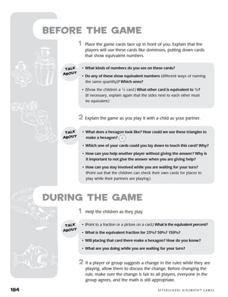 184	 A F T E R S C H O O L K I D Z M AT H ™ G A M E S
1	 Help the children as they play.
2	 If a player or group suggests a change in the rules while they are
playing, allow them to discuss the change. Before changing the
rule, make sure the change is fair to all players, everyone in the
group agrees, and the math is still appropriate.
Before the Game
	1	 Place the game cards face up in front of you. Explain that the
players will use these cards like dominoes, putting down cards
that show equivalent numbers.
2	 Explain the game as you play it with a child as your partner.
•	 What kinds of numbers do you see on these cards?
•	 Do any of these show equivalent numbers (different ways of naming
the same quantity)? Which ones?
•	 (Show the children a 1
⁄2 card.) What other card is equivalent to 1
⁄2?
(If necessary, explain again that the sides next to each other must
be equivalent.)
talk
about
•	 What does a hexagon look like? How could we use these triangles to
make a hexagon?
•	 Which one of your cards could you lay down to touch this card? Why?
•	 How can you help another player without giving the answer? Why is
it important to not give the answer when you are giving help?
•	 How can you stay involved while you are waiting for your turn?
(Point out that the children can check their own cards for places to
play while their partners are playing.)
talk
about
•	 (Point to a fraction or a picture on a card.) What is the equivalent percent?
•	 What is the equivalent fraction for 25%? 50%? 150%?
•	 Will placing that card there make a hexagon? How do you know?
•	 What are you doing while you are waiting for your turn?
talk
about
during the Game
 