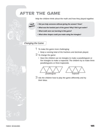 t h r e e h e x a g o n s 	 185
	Help the children think about the math and how they played together.
after the Game
Changing the Game
	1	 To make the game more challenging:
		 •	 Keep a running total of the fractions and decimals played.
2	To change the game:
•	 Have the children use six triangles to make a parallelogram or
five triangles to make a trapezoid. The children try to make three
parallelograms or three trapezoids.
3	Ask the children how to play the game differently and try
their ideas.
•	 Did you help someone without giving the answer? How?
•	 What was the hardest part of the game? Why? Did it get easier?
•	 What math were we learning in this game?
•	 What other shapes could you make using the triangles?
talk
about
parallelogram trapezoid
 