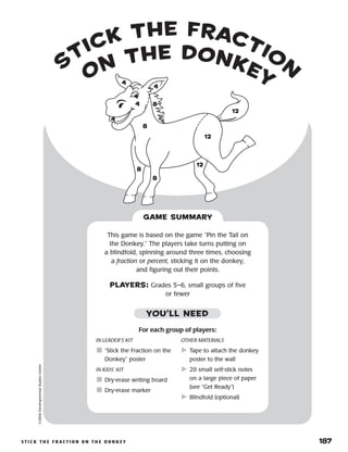 STICK THE F RACTION ON THE D ONKEY	 187
s
tick the fractio
n
on the donkey
©2004DevelopmentalStudiesCenter
This game is based on the game “Pin the Tail on
the Donkey.” The players take turns putting on
a blindfold, spinning around three times, choosing
a fraction or percent, sticking it on the donkey,
and figuring out their points.
PLAYERS: Grades 5–6, small groups of five
or fewer
GAME SUMMARY
88
88
88
88
1212
1212
1212
44
44
44
44
IN LEADER’S KIT
	“Stick the Fraction on the
Donkey” poster
IN KIDS’ KIT
	Dry-erase writing board
	Dry-erase marker
OTHER MATERIALS
	Tape to attach the donkey
poster to the wall
	20 small self-stick notes
on a large piece of paper
(see “Get Ready”)
	Blindfold (optional)
YOU’LL NEED
For each group of players:
 