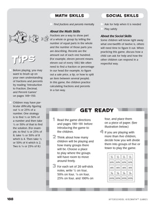 188	 A F T E R S C H O O L K I D Z M AT H ™ G A M E S
	Find fractions and percents mentally
About the Math Skills
Fractions are a way to show part
of a whole or group by telling the
number of equal parts in the whole
and the number of those parts you
are describing. Percents are the
amount out of each one hundred.
(For example, eleven percent means
eleven out of every 100.) We often
need to find a fraction or percentage
in our head (for example, to figure
out a sale price, a tip, or how to split
an item between several people).
In this game, the children practice
calculating fractions and percents
in a fun way.
	Ask for help when it is needed
	Play safely
About the Social Skills
Some children will know right away
what one-twelfth of twelve is, others
will need time to figure it out. When
practicing this game, discuss how a
child can ask for help and how the
other children can respond in a
respectful way.
Get ready
	1	 Read the game directions
and pages 190–191 before
introducing the game to
the children.
2	 Think about how many
children will be playing and
how many groups there
will be. Choose a place
to play where the groups
will have room to move
around freely.
3	 For each set of 20 self-stick
notes, write 1
⁄2 on four,
50% on four, 1
⁄4 on four,
25% on four, and 100% on
four, and place them
on a piece of paper. (See
illustration below.)
4	If you are playing with
more than five children,
decide how you will divide
them into groups of five or
fewer to play the game.
1
⁄2
1
⁄2
1
⁄2
1
⁄2
100% 100% 100% 100%
50% 50% 50% 50%
25% 25% 25% 25%
1
⁄4
1
⁄4
1
⁄4
1
⁄4
	Before playing, you may
want to brush up on
your own understanding
of fractions and percents
by reading “Introduction
to Fraction, Decimal,
and Percent Games”
on pages 149–150.
	Children may have par-
ticular difficulty figuring
out ¼ or 25% of a
number. One strategy
is to find ½ or 50% of
a number and then take
½ or 50% of that to find
the solution. (For exam-
ple, to find ¼ or 25% of
8, take ½ or 50% of 8
which is 4. Then take ½
or 50% of 4 which is 2.
Two is ¼ or 25% of 8.)
MATH SKILLS SOCIAL SKILLS
 