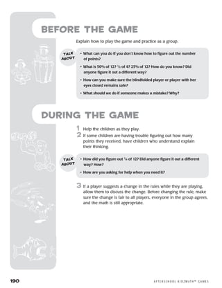 190	 A F T E R S C H O O L K I D Z M AT H ™ G A M E S
1	 Help the children as they play.
2	 If some children are having trouble figuring out how many
points they received, have children who understand explain
their thinking.
3	 If a player suggests a change in the rules while they are playing,
allow them to discuss the change. Before changing the rule, make
sure the change is fair to all players, everyone in the group agrees,
and the math is still appropriate.
Before the Game
	Explain how to play the game and practice as a group.
•	 What can you do if you don’t know how to figure out the number 	
of points?
•	 What is 50% of 12? 1
⁄2 of 4? 25% of 12? How do you know? Did
anyone figure it out a different way?
•	 How can you make sure the blindfolded player or player with her
eyes closed remains safe?
•	 What should we do if someone makes a mistake? Why?
talk
about
•	 How did you figure out 1
⁄4 of 12? Did anyone figure it out a different
way? How?
•	 How are you asking for help when you need it?
talk
about
during the Game
 