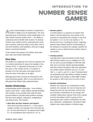 n u m b e r s e n s e g a m e s 	 1
A
sound understanding of numbers is important to
children’s ability to do all mathematics. The most
important goal of elementary school mathematics is to
help children develop number sense — the ability to
understand and be flexible with numbers. To develop
number sense children need to understand the mean-
ing of numbers, how they relate to each other, how to
use them flexibly to solve problems, and how to apply
them to real-world situations.
In the number sense games, the children work with
place value and number relationships.
Place Value
The position of a digit (any one of the ten symbols 0–9)
in a number determines its value. (For example, in the
number 25 the “2” represents 20 because it is in the
tens place. In the number 32 the “2” is equal to 2
because it is in the ones place. Each place has ten
times the value of the place on its right.)
Although place-value concepts are introduced in the
early elementary grades, often it is not until fourth or
fifth grade that children fully understand them.
Number Relationships
Understanding number relationships — how numbers
relate to each other — helps children develop flexibility
with numbers. It also provides them with the back-
ground needed to calculate math problems mentally
and learn their addition, subtraction, multiplication,
and division facts. This includes:
	More than, less than, between, and equal to
These terms and their symbols ( , , = ) are used to
compare numbers. For example, four is less than five
(4  5), more than three (4  3), equal to half of eight
(8
⁄2 = 4), and between three and five (3  4  5).
	Number pattern
A number pattern is a sequence of numbers that
follow a rule that allows the next number in the
sequence to be predicted (for example, in the num-
ber pattern 3, 6, 9, 12, the next number is “15”
because the rule is “counting by threes”). Exploring
patterns helps children build an understanding of
the attributes of numbers (for example, whether the
number is even or odd) and how numbers relate to
one another.
	Friendly numbers
Learning how to add and subtract in their heads
with friendly numbers such as multiples of 10 (10,
20, 30, and so on) and multiples of 100 (100, 200,
300, and so on) helps children develop flexibility
with their mental calculations skills and understand
our number system. Numbers such as 5, 10, and
100; ¼, ½, and 3⁄4; and .25, .5, and .75 provide famil-
iar benchmarks that help children compare numbers
and compute. (For example, a child might compare
her answer to 100 to find out if it is more or less.)
	Number combinations
Numbers are made up of a combination of other
numbers. (For example, five can be made by com-
bining four and one, two and three, and five and
zero.) Number combinations do not change. (For
example, taking away a group of two from a group
of seven will always result in a group of five.)
Knowing the basic number combinations for addi-
tion, subtraction, multiplication, and division helps
children solve math problems in efficient ways.
introduction to
number sense
games
 