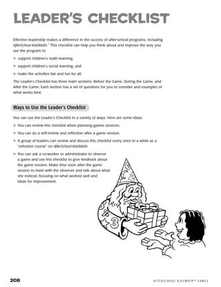 208	 A F T E R S C H O O L K I D Z M AT H ™ G A M E S
Effective leadership makes a difference in the success of after-school programs, including
AfterSchool KidzMath.™
This checklist can help you think about and improve the way you
use the program to
 support children’s math learning,
 support children’s social learning, and
 make the activities fair and fun for all.
The Leader’s Checklist has three main sections: Before the Game, During the Game, and
After the Game. Each section has a set of questions for you to consider and examples of
what works best.
Ways to Use the Leader’s Checklist
You can use the Leader’s Checklist in a variety of ways. Here are some ideas:
	You can review this checklist when planning games sessions.
	You can do a self-review and reflection after a game session.
	A group of leaders can review and discuss this checklist every once in a while as a
“refresher course” on AfterSchool KidzMath.
	You can ask a co-worker or administrator to observe
a game and use this checklist to give feedback about
the game session. Make time soon after the game
session to meet with the observer and talk about what
she noticed, focusing on what worked well and
ideas for improvement.
leader’s checklist
 