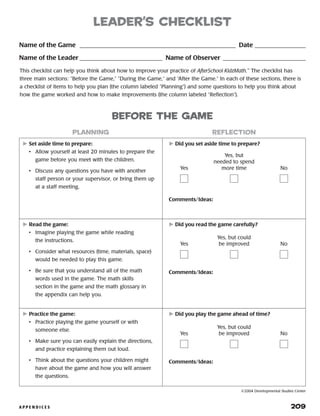 A P P E N D I C E S 	 209
leader’s checklist
	Set aside time to prepare:
•	 Allow yourself at least 20 minutes to prepare the
game before you meet with the children.
•	 Discuss any questions you have with another
staff person or your supervisor, or bring them up
at a staff meeting.
	Did you set aside time to prepare?
Comments/Ideas:
	Read the game:
•	 Imagine playing the game while reading
the instructions.
•	 Consider what resources (time, materials, space)
would be needed to play this game.
•	 Be sure that you understand all of the math
words used in the game. The math skills
section in the game and the math glossary in
the appendix can help you.
	Did you read the game carefully?
Comments/Ideas:
	Practice the game:
•	 Practice playing the game yourself or with
someone else.
•	 Make sure you can easily explain the directions,
and practice explaining them out loud.
•	 Think about the questions your children might
have about the game and how you will answer
the questions.
	Did you play the game ahead of time?
Comments/Ideas:
planning reflection
Name of the Game __________________________________________________ Date����������������
Name of the Leader___________________________ Name of Observer��������������������������
This checklist can help you think about how to improve your practice of AfterSchool KidzMath.™
The checklist has
three main sections: “Before the Game,” “During the Game,” and “After the Game.” In each of these sections, there is
a checklist of items to help you plan (the column labeled “Planning”) and some questions to help you think about
how the game worked and how to make improvements (the column labeled “Reflection”).
before the game
Yes
Yes, but
needed to spend
more time No
Yes
Yes, but could
be improved No
Yes
Yes, but could
be improved No
©2004 Developmental Studies Center
 
