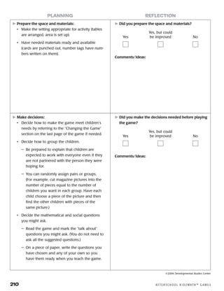 210	 A F T E R S C H O O L K I D Z M AT H ™ G A M E S
	Prepare the space and materials:
•	 Make the setting appropriate for activity (tables
are arranged, area is set up).
•	 Have needed materials ready and available
(cards are punched out, number tags have num-
bers written on them).
	Did you prepare the space and materials?
Comments/Ideas:
planning reflection
Yes
Yes, but could
be improved No
	Make decisions:
•	 Decide how to make the game meet children’s
needs by referring to the “Changing the Game”
section on the last page of the game if needed.
•	 Decide how to group the children.
—	 Be prepared to explain that children are
expected to work with everyone even if they
are not partnered with the person they were
hoping for.
—	 You can randomly assign pairs or groups.
(For example, cut magazine pictures into the
number of pieces equal to the number of
children you want in each group. Have each
child choose a piece of the picture and then
find the other children with pieces of the
same picture.)
•	 Decide the mathematical and social questions
you might ask.
—	 Read the game and mark the “talk about”
questions you might ask. (You do not need to
ask all the suggested questions.)
—	 On a piece of paper, write the questions you
have chosen and any of your own so you
have them ready when you teach the game.
	Did you make the decisions needed before playing
the game?
Comments/Ideas:
Yes
Yes, but could
be improved No
©2004 Developmental Studies Center
 