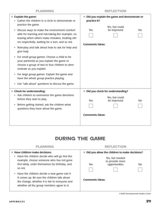 A P P E N D I C E S 	 211
	Explain the game:
•	 Gather the children in a circle to demonstrate or
practice the game.
•	 Discuss ways to make the environment comfort-
able for learning and risk-taking (for example, no
teasing when others make mistakes, treating oth-
ers respectfully, waiting for a turn, and so on).
•	 Role-play and talk about how to ask for help and
give help.
•	 For small group games: Choose a child to be
your partner(s) as you explain the game or
choose a group of two to four children to dem-
onstrate as you explain.
•	 For large group games: Explain the game and
have the whole group practice playing.
•	 Use “talk about” questions to discuss the game.
	Did you explain the game and demonstrate or
practice it?
Comments/Ideas:
planning reflection
Yes
Yes, but could
be improved No
	Check for understanding:
•	 Ask children to summarize the game directions
before they start to play.
•	 Before getting started, ask the children what
questions they have about the game.
	Did you check for understanding?
Comments/Ideas:
Yes
Yes, but could
be improved No
	Have children make decisions:
•	 Have the children decide who will go first (for
example, choose someone who has not gone
first lately, order themselves by birthday, and
so on).
•	 Have the children decide a new game rule if
it comes up. Be sure the children talk about
the change, whether it is fair to everyone and
whether all the group members agree to it.
	Did you allow the children to make decisions?
planning reflection
during the game
Yes
Yes, but needed
to provide more
opportunities No
©2004 Developmental Studies Center
Comments/Ideas:
 