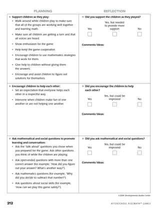 212	 A F T E R S C H O O L K I D Z M AT H ™ G A M E S
	Support children as they play:
•	 Walk around while children play to make sure
that all of the groups are working well together
and learning math.
•	 Make sure all children are getting a turn and that
all voices are heard.
•	 Show enthusiasm for the game.
•	 Help keep the game cooperative.
•	 Encourage children to use mathematics strategies
that work for them.
•	 Give help to children without giving them
the answers.
•	 Encourage and assist children to figure out
solutions for themselves.
	Did you support the children as they played?
Comments/Ideas:
planning reflection
Yes
Yes, but needed
to provide more
support No
	Encourage children to help each other:
•	 Set an expectation that everyone helps each
other in a respectful way.
•	 Intervene when children make fun of one
another or are not helping one another.
	Did you encourage the children to help
each other?
Comments/Ideas:
Yes
Yes, but could be
improved No
	Ask mathematical and social questions to promote
learning and conversation:
•	 Ask the “talk about” questions you chose when
you prepared for the game. Ask other questions
you think of while the children are playing.
•	 Ask open-ended questions with more than one
correct answer (for example, “How did you figure
out your answer? What’s another way?”).
•	 Ask mathematics questions (for example, “Why
did you decide to subtract that number?”).
•	 Ask questions about social skills (for example,
“How can we play this game safely?”).
	Did you ask mathematical and social questions?
Comments/Ideas:
Yes
Yes, but could be
improved No
©2004 Developmental Studies Center
 