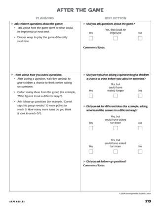 A P P E N D I C E S 	 213
	Ask children questions about the game:
•	 Talk about how the game went or what could
be improved for next time.
•	 Discuss ways to play the game differently
next time.
	Did you ask questions about the game?
Comments/Ideas:
planning reflection
after the game
Yes
Yes, but could be
improved No
	Think about how you asked questions:
•	 After asking a question, wait five seconds to
give children a chance to think before calling
on someone.
•	 Collect many ideas from the group (for example,
“Who figured it out a different way?”).
•	 Ask follow-up questions (for example, “Daniel
says his group needed 10 more points to
reach 0. How many more turns do you think
it took to reach 0?”).
	Did you wait after asking a question to give children
a chance to think before you called on someone?
	Did you ask for different ideas (for example, asking
who found the answer in a different way)?
	Did you ask follow-up questions?
Comments/Ideas:
Yes
Yes, but
could have
waited longer No
Yes
Yes, but
could have asked
for more No
Yes
Yes, but
could have asked
for more No
©2004 Developmental Studies Center
 