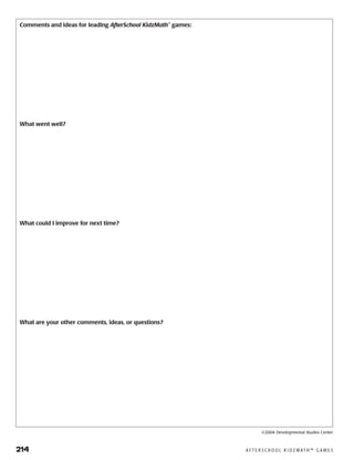 214	 A F T E R S C H O O L K I D Z M AT H ™ G A M E S
Comments and ideas for leading AfterSchool KidzMath™
games:
What went well?
What could I improve for next time?
What are your other comments, ideas, or questions?
©2004 Developmental Studies Center
 