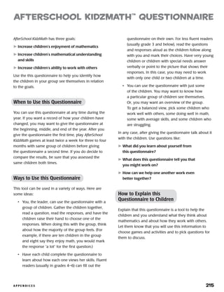 A P P E N D I C E S 	 215
afterSchool KidzMath™
Questionnaire
AfterSchool KidzMath has three goals:
	Increase children’s enjoyment of mathematics
	Increase children’s mathematical understanding
and skills
	Increase children’s ability to work with others
Use the this questionnaire to help you identify how
the children in your group see themselves in relation
to the goals.
When to Use this Questionnaire
You can use this questionnaire at any time during the
year. If you want a record of how your children have
changed, you may want to give the questionnaire at
the beginning, middle, and end of the year. After you
give the questionnaire the first time, play AfterSchool
KidzMath games at least twice a week for three to four
months with same group of children before giving
the questionnaire a second time. If you do decide to
compare the results, be sure that you assessed the
same children both times.
Ways to Use this Questionnaire
This tool can be used in a variety of ways. Here are
some ideas:
•	 You, the leader, can use the questionnaire with a
group of children. Gather the children together,
read a question, read the responses, and have the
children raise their hand to choose one of the
responses. When doing this with the group, think
about how the majority of the group feels. (For
example, if there are ten children in the group
and eight say they enjoy math, you would mark
the response “a lot” for the first question.)
•	 Have each child complete the questionnaire to
learn about how each one views her skills. Fluent
readers (usually in grades 4–6) can fill out the
questionnaire on their own. For less fluent readers
(usually grade 3 and below), read the questions
and responses aloud as the children follow along
with you and mark their choices. Have very young
children or children with special needs answer
verbally or point to the picture that shows their
responses. In this case, you may need to work
with only one child or two children at a time.
•	 You can use the questionnaire with just some
of the children. You may want to know how
a particular group of children see themselves.
Or, you may want an overview of the group.
To get a balanced view, pick some children who
work well with others, some doing well in math,
some with average skills, and some children who
are struggling.
In any case, after giving the questionnaire talk about it
with the children. Use questions like:
	What did you learn about yourself from
this questionnaire?
	What does this questionnaire tell you that
you might work on?
	How can we help one another work even
better together?
How to Explain this
Questionnaire to Children
Explain that this questionnaire is a tool to help the
children and you understand what they think about
mathematics and about how they work with others.
Let them know that you will use this information to
choose games and activities and to pick questions for
them to discuss.
 