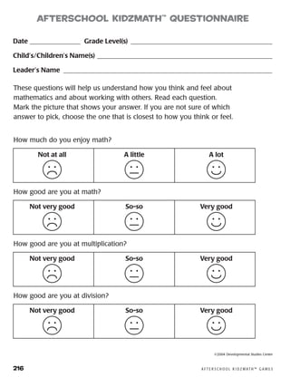 216	 A F T E R S C H O O L K I D Z M AT H ™ G A M E S
Date ________________ Grade Level(s)������������������������������������������
Child’s/Children’s Name(s)����������������������������������������������������
Leader’s Name ��������������������������������������������������������������
These questions will help us understand how you think and feel about
mathematics and about working with others. Read each question.
Mark the picture that shows your answer. If you are not sure of which
answer to pick, choose the one that is closest to how you think or feel.
Not at all A little A lot
How much do you enjoy math?
Not very good So-so Very good
How good are you at math?
Not very good So-so Very good
How good are you at multiplication?
Not very good So-so Very good
How good are you at division?
afterSchool KidzMath™
Questionnaire
©2004 Developmental Studies Center
 