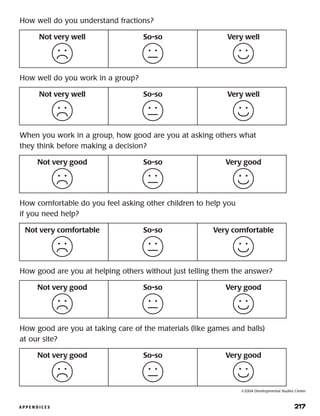 A P P E N D I C E S 	 217
Not very well So-so Very well
How well do you understand fractions?
Not very well So-so Very well
How well do you work in a group?
Not very good So-so Very good
When you work in a group, how good are you at asking others what
they think before making a decision?
Not very good So-so Very good
How good are you at helping others without just telling them the answer?
Not very good So-so Very good
How good are you at taking care of the materials (like games and balls)
at our site?
Not very comfortable So-so Very comfortable
How comfortable do you feel asking other children to help you
if you need help?
©2004 Developmental Studies Center
 