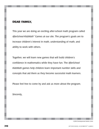 218	 A F T E R S C H O O L K I D Z M AT H ™ G A M E S
Dear Family,
This year we are doing an exciting after-school math program called
AfterSchool KidzMath™
Games at our site. The program’s goals are to
increase children’s interest in math, understanding of math, and
ability to work with others.
Together, we will learn new games that will build children’s
confidence in mathematics while they have fun. The AfterSchool
KidzMath games help children learn important number skills and
concepts that aid them as they become successful math learners.
Please feel free to come by and ask us more about the program.
Sincerely,
©2004 Developmental Studies Center
 