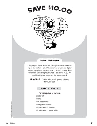 S a v e $ 1 0 . 0 0 	 3
Save $10.00©2004DevelopmentalStudiesCenter
For each group of players:
IN KIDS’ KIT
	Die
	Game marker
	Dry-erase marker
	“Save $10.00” spinner
	“Save $10.00” game board
The players move a marker on a game board accord-
ing to the roll of a die. If the marker lands on a “Spin”
square, the player spins to save or spend money. Play
continues until the group saves a total of $10.00 by
reaching the last space on the game board.
PLAYERS: Grades 3–5, small groups of two,
three, or four
GAME SUMMARY
YOU’LL NEED
 