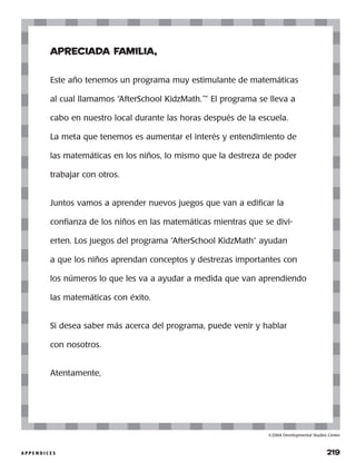 A P P E N D I C E S 	 219
©2004 Developmental Studies Center
apreciada familia,
Este año tenemos un programa muy estimulante de matemáticas
al cual llamamos “AfterSchool KidzMath.™
” El programa se lleva a
cabo en nuestro local durante las horas después de la escuela.
La meta que tenemos es aumentar el interés y entendimiento de
las matemáticas en los niños, lo mismo que la destreza de poder
trabajar con otros.
Juntos vamos a aprender nuevos juegos que van a edificar la
confianza de los niños en las matemáticas mientras que se divi-
erten. Los juegos del programa “AfterSchool KidzMath” ayudan
a que los niños aprendan conceptos y destrezas importantes con
los números lo que les va a ayudar a medida que van aprendiendo
las matemáticas con éxito.
Si desea saber más acerca del programa, puede venir y hablar
con nosotros.
Atentamente,
 