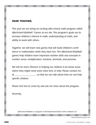 220	 A F T E R S C H O O L K I D Z M AT H ™ G A M E S
Dear Teacher,
This year we are doing an exciting after-school math program called
AfterSchool KidzMath™
Games at our site. The program’s goals are to
increase children’s interest in math, understanding of math, and
ability to work with others.
Together, we will learn new games that will build children’s confi-
dence in mathematics while they have fun. The AfterSchool KidzMath
games help children learn important number skills and concepts in
number sense, multiplication, fractions, decimals, and percents.
We will be more effective in helping our children if we know areas
where they might need some extra time or help. Please contact me
at ___________________, so that we can talk about how we can help
specific children.
Please feel free to come by and ask me more about the program.
Sincerely,
AfterSchool KidzMath is a program of Developmental Studies Center, Oakland, CA.
©2004 Developmental Studies Center
 