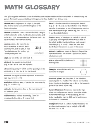 222	 A F T E R S C H O O L K I D Z M AT H ™ G A M E S
decimal place: the position of a digit to the right
of a decimal point, such as the tenths place or the
hundredths place
decimal: (sometimes called a decimal fraction) a way to
write fractions for tenths, hundredths, thousandths, and
so on (e.g., 23.5, twenty-three and five-tenths; or 0.756,
seven-hundred fifty-six thousandths)
decimal point: a dot placed to the
left of a decimal. A number with a
decimal point, such as 23.5, is read
“twenty-three and five tenths,” not
“twenty-three point five.”
digit: any one of the ten symbols 0–9
dividend: the quantity to be divided
(e.g., in 24 ÷ 3 = 8, 24 is the dividend)
divisor: the quantity by which another quantity is to be
divided (e.g., in 24 ÷ 3 = 8, 3 is the divisor)
equation: two equal quantities separated by an equal
sign (e.g., 52 + 23 = 75)
equivalent: different ways of naming the same quantity
(e.g., 0.5 = 50% = 1
⁄2)
estimate: find a number close to the exact amount —
an educated guess
even number: a number divisible by 2 with no
remainder (leftover) (e.g., 2, 14, and 634)
factor: a number that divides evenly into another
(e.g., 6 ÷ 2 = 3; so 2 and 3 are factors of 6). A factor
can also be explained as one of two or more numbers
that are multiplied to get a result (e.g., in 4 × 5 = 20,
4 and 5 are both factors).
fraction: a way to show part of a whole or part of
a group by showing the number of equal parts in
the whole and the number of those parts you are
describing (e.g., in 3
⁄7 the 3 shows the parts and
the 7 shows the number of parts in the whole)
geometry pattern: a group of shapes or figures that
repeat or follow a rule so that a person can predict
what comes next
grid: a pattern of lines that cross to
form squares
hexagon: a closed shape with six
sides and six angles
hundreds (place): The third place to the left of the
decimal point in a number. The value is one-hundred
times the digit in that place (e.g., a 4 is in the hundreds
place in 459 and is worth 400).
hundredths (place): The second place to the right
of the decimal point in a number. The value is one-
hundredth of the digit in that place (e.g., the 7 is
in the hundredths place in 0.87 and is worth seven-
hundredths of one-whole).
multiple: the result of a whole number multiplied by
another whole number (e.g., a multiple of 4 is 20
because 4 × 5 = 20)
math Glossary
This glossary gives definitions for the math words that may be unfamiliar but are important to understanding the
games. The math words are italicized in the games to show that they are defined here.
23.5
decimal point
 