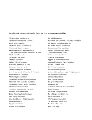 The Annenberg Foundation, Inc.
The Atlantic Philanthropies (USA) Inc.
Booth Ferris Foundation
The Robert Bowne Foundation, Inc.
The Annie E. Casey Foundation
Center for Substance Abuse Prevention
U.S. Department of Health and Human Services
The Danforth Foundation
The DuBarry Foundation
The Ford Foundation
William T. Grant Foundation
Evelyn and Walter Haas, Jr. Fund
Walter and Elise Haas Fund
The Horace Hagedorn Foundation
J. David and Pamela Hakman Family Foundation
Hasbro Children’s Foundation
Charles Hayden Foundation
The William Randolph Hearst Foundations
Clarence E. Heller Charitable Foundation
The William and Flora Hewlett Foundation	
The James Irvine Foundation
The Robert Wood Johnson Foundation
Walter S. Johnson Foundation
Ewing Marion Kauffman Foundation
W.K. Kellogg Foundation
John S. and James L. Knight Foundation
Lilly Endowment, Inc.
Longview Foundation
Louis R. Lurie Foundation
The MBK Foundation
The John D. and Catherine T. MacArthur Foundation
A.L. Mailman Family Foundation, Inc.
Mr. and Mrs. Sanford N. McDonnell
Charles Stewart Mott Foundation
National Institute on Drug Abuse,
National Institutes of Health
National Science Foundation
New York Life Foundation
Nippon Life Insurance Foundation
Karen and Christopher Payne Foundation
The Pew Charitable Trusts
The Pinkerton Foundation
The Rockefeller Foundation
Louise and Claude Rosenberg Jr. Family Foundation
The San Francisco Foundation
Shinnyo-en Foundation
Silver Giving Foundation
The Spencer Foundation
Spunk Fund, Inc.
W. Clement  Jessie V. Stone Foundation
Stuart Foundation
The Stupski Family Foundation
The Sulzberger Foundation, Inc.
Surdna Foundation, Inc.
John Templeton Foundation
U.S. Department of Education
The Wallace Foundation
Wells Fargo Bank
Funding for Developmental Studies Center has been generously provided by:
 