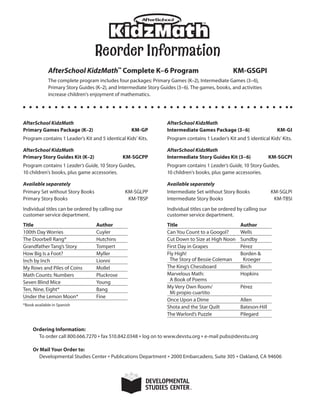 Reorder Information
AfterSchool KidzMath
Primary Games Package (K–2) KM-GP
Program contains 1 Leader’s Kit and 5 identical Kids’ Kits.
AfterSchool KidzMath
Primary Story Guides Kit (K–2) KM-SGCPP
Program contains 1 Leader’s Guide, 10 Story Guides,
10 children’s books, plus game accessories.
Available separately
Primary Set without Story Books KM-SGLPP
Primary Story Books KM-TBSP
Individual titles can be ordered by calling our
customer service department.
Title Author
100th Day Worries Cuyler
The Doorbell Rang* Hutchins
Grandfather Tang’s Story Tompert
How Big Is a Foot? Myller
Inch by Inch Lionni
My Rows and Piles of Coins Mollel
Math Counts: Numbers Pluckrose
Seven Blind Mice Young
Ten, Nine, Eight* Bang
Under the Lemon Moon* Fine
*Book available in Spanish
AfterSchool KidzMath
Intermediate Games Package (3–6) KM-GI
Program contains 1 Leader’s Kit and 5 identical Kids’ Kits.
AfterSchool KidzMath
Intermediate Story Guides Kit (3–6) KM-SGCPI
Program contains 1 Leader’s Guide, 10 Story Guides,
10 children’s books, plus game accessories.
Available separately
Intermediate Set without Story Books KM-SGLPI
Intermediate Story Books KM-TBSI
Individual titles can be ordered by calling our
customer service department.
Title Author
Can You Count to a Googol? Wells
Cut Down to Size at High Noon Sundby
First Day in Grapes Pérez
Fly High!
The Story of Bessie Coleman
Borden 
Kroeger
The King’s Chessboard Birch
Marvelous Math:
A Book of Poems
Hopkins
My Very Own Room/
Mi propio cuartito
Pérez
Once Upon a Dime Allen
Shota and the Star Quilt Bateson-Hill
The Warlord’s Puzzle Pilegard
Ordering Information:
To order call 800.666.7270 * fax 510.842.0348 * log on to www.devstu.org * e-mail pubs@devstu.org
Or Mail Your Order to:
Developmental Studies Center * Publications Department * 2000 Embarcadero, Suite 305 * Oakland, CA 94606
AfterSchool KidzMath™ Complete K–6 Program KM-GSGPI
The complete program includes four packages: Primary Games (K–2), Intermediate Games (3–6),
Primary Story Guides (K–2), and Intermediate Story Guides (3–6). The games, books, and activities
increase children’s enjoyment of mathematics.
 