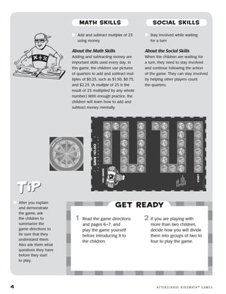 4	 A F T E R S C H O O L K I D Z M AT H ™ G A M E S
	Add and subtract multiples of 25
using money
About the Math Skills
Adding and subtracting money are
important skills used every day. In
this game, the children use pictures
of quarters to add and subtract mul-
tiples of $0.25, such as $1.50, $0.75,
and $2.25. (A multiple of 25 is the
result of 25 multiplied by any whole
number.) With enough practice, the
children will learn how to add and
subtract money mentally.
	Stay involved while waiting
for a turn
About the Social Skills
When the children are waiting for
a turn, they need to stay involved
and continue following the action
of the game. They can stay involved
by helping other players count
the quarters.
	After you explain
and demonstrate
the game, ask
the children to
summarize the
game directions to
be sure that they
understand them.
Also ask them what
questions they have
before they start
to play.
Get ready
	1	 Read the game directions
and pages 6–7, and
play the game yourself
before introducing it to
the children.
2	 If you are playing with
more than two children,
decide how you will divide
them into groups of two to
four to play the game.
MATH SKILLS SOCIAL SKILLS
 
