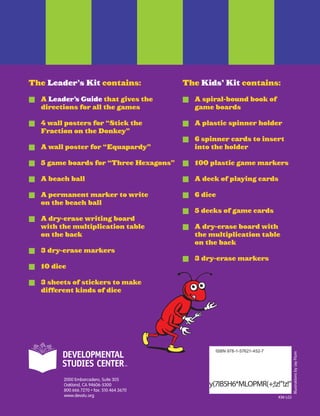 KM-LGI
ISBN 978-1-57621-452-7
y(7IB5H6*MLOPMR(+;!z!!z!
IllustrationsbyJayFlom
The Leader’s Kit contains:
	 A Leader’s Guide that gives the
directions for all the games
	 4 wall posters for “Stick the
Fraction on the Donkey”
	 A wall poster for “Equapardy”
	 5 game boards for “Three Hexagons”
	 A beach ball
	 A permanent marker to write
on the beach ball
	 A dry-erase writing board
with the multiplication table
on the back
	 3 dry-erase markers
	 10 dice
	 3 sheets of stickers to make
different kinds of dice
The Kids’ Kit contains:
	 A spiral-bound book of
game boards
	 A plastic spinner holder
	 6 spinner cards to insert
into the holder
	 100 plastic game markers
	 A deck of playing cards
	 6 dice
	 5 decks of game cards
	 A dry-erase board with
the multiplication table
on the back
	 3 dry-erase markers
 