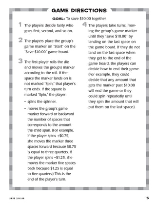 S a v e $ 1 0 . 0 0 	 5
Game Directions
	1	 The players decide fairly who
goes first, second, and so on.
2	 The players place the group’s
game marker on “Start” on the
“Save $10.00” game board.
3	 The first player rolls the die
and moves the group’s marker
according to the roll. If the
space the marker lands on is
not marked “Spin,” that player’s
turn ends. If the square is
marked “Spin,” the player:
•	 spins the spinner.
•	 moves the group’s game
marker forward or backward
the number of spaces that
corresponds to the amount
the child spun. (For example,
if the player spins +$0.75,
she moves the marker three
spaces forward because $0.75
is equal to three quarters. If
the player spins –$1.25, she
moves the marker five spaces
back because $1.25 is equal
to five quarters.) This is the
end of the player’s turn.
4	 The players take turns, mov-
ing the group’s game marker
until they “save $10.00” by
landing on the last space on
the game board. If they do not
land on the last space when
they get to the end of the
game board, the players can
decide how to end their game.
(For example, they could
decide that any amount that
gets the marker past $10.00
will end the game or they
could spin repeatedly until
they spin the amount that will
put them on the last space.)
GOAL: To save $10.00 together
 