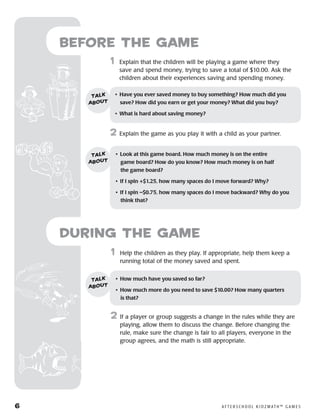 6	 A F T E R S C H O O L K I D Z M AT H ™ G A M E S
Before the Game
	1	 Explain that the children will be playing a game where they
save and spend money, trying to save a total of $10.00. Ask the
children about their experiences saving and spending money.
2	 Explain the game as you play it with a child as your partner.
•	 Have you ever saved money to buy something? How much did you
save? How did you earn or get your money? What did you buy?
•	 What is hard about saving money?
talk
about
•	 Look at this game board. How much money is on the entire 	
game board? How do you know? How much money is on half 	
the game board?
•	 If I spin +$1.25, how many spaces do I move forward? Why?
•	 If I spin –$0.75, how many spaces do I move backward? Why do you
think that?
talk
about
	1	 Help the children as they play. If appropriate, help them keep a
running total of the money saved and spent.
2	 If a player or group suggests a change in the rules while they are
playing, allow them to discuss the change. Before changing the
rule, make sure the change is fair to all players, everyone in the
group agrees, and the math is still appropriate.
•	 How much have you saved so far?
•	 How much more do you need to save $10.00? How many quarters 	
is that?
talk
about
during the Game
 