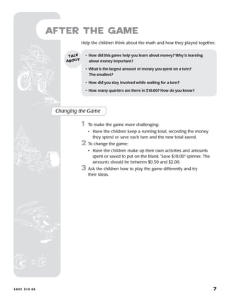S a v e $ 1 0 . 0 0 	 7
Help the children think about the math and how they played together.
after the Game
Changing the Game
	1	 To make the game more challenging:
		 •	Have the children keep a running total, recording the money
they spend or save each turn and the new total saved.
2	 To change the game:
		 •	Have the children make up their own activities and amounts
spent or saved to put on the blank “Save $10.00” spinner. The
amounts should be between $0.50 and $2.00.
3	 Ask the children how to play the game differently and try
their ideas.
•	 How did this game help you learn about money? Why is learning 	
about money important?
•	 What is the largest amount of money you spent on a turn? 	
The smallest?
•	 How did you stay involved while waiting for a turn?
•	 How many quarters are there in $10.00? How do you know?
talk
about
 