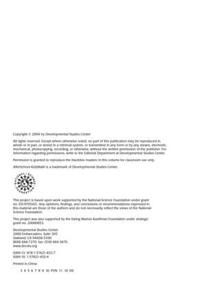Copyright © 2004 by Developmental Studies Center
All rights reserved. Except where otherwise noted, no part of this publication may be reproduced in
whole or in part, or stored in a retrieval system, or transmitted in any form or by any means, electronic,
mechanical, photocopying, recording, or otherwise, without the written permission of the publisher. For
information regarding permissions, write to the Editorial Department at Developmental Studies Center.
Permission is granted to reproduce the blackline masters in this volume for classroom use only.
AfterSchool KidzMath is a trademark of Developmental Studies Center.
This project is based upon work supported by the National Science Foundation under grant
no. ESI-9705421. Any opinions, findings, and conclusions or recommendations expressed in
this material are those of the authors and do not necessarily reflect the views of the National
Science Foundation.
This project was also supported by the Ewing Marion Kauffman Foundation under strategic
grant no. 20000853.
Developmental Studies Center
2000 Embarcadero, Suite 305
Oakland, CA 94606-5300
(800) 666-7270, fax: (510) 464-3670
www.devstu.org
ISBN-13: 978-1-57621-452-7
ISBN-10: 1-57621-452-4
Printed in China
3  4  5  6  7  8  9  10  PVN  11  10  09
 