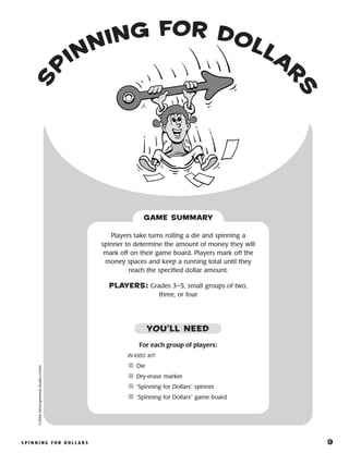 S p i n n i n g f o r D o l l a r s 	 9
S
p
inning for Dolla
r
s
©2004DevelopmentalStudiesCenter
For each group of players:
IN KIDS’ KIT
	Die
	Dry-erase marker
	“Spinning for Dollars” spinner
	“Spinning for Dollars” game board
Players take turns rolling a die and spinning a
spinner to determine the amount of money they will
mark off on their game board. Players mark off the
money spaces and keep a running total until they
reach the specified dollar amount.
PLAYERS: Grades 3–5, small groups of two,
three, or four
GAME SUMMARY
YOU’LL NEED
 