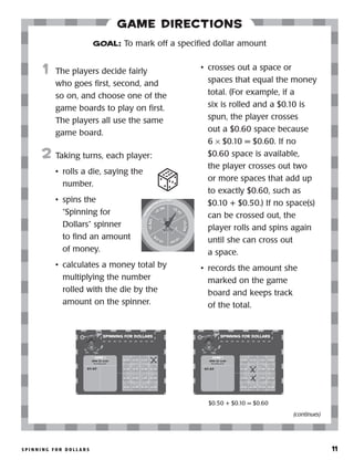 S p i n n i n g f o r D o l l a r s 	 11
Game Directions
	1	 The players decide fairly
who goes first, second, and
so on, and choose one of the
game boards to play on first.
The players all use the same
game board.
2	 Taking turns, each player:
•	 rolls a die, saying the
number.
•	 spins the
“Spinning for
Dollars” spinner
to find an amount
of money.
•	 calculates a money total by
multiplying the number
rolled with the die by the
amount on the spinner.
•	 crosses out a space or
spaces that equal the money
total. (For example, if a
six is rolled and a $0.10 is
spun, the player crosses
out a $0.60 space because
6 × $0.10 = $0.60. If no
$0.60 space is available,
the player crosses out two
or more spaces that add up
to exactly $0.60, such as
$0.10 + $0.50.) If no space(s)
can be crossed out, the
player rolls and spins again
until she can cross out
a space.
•	 records the amount she
marked on the game
board and keeps track
of the total.
GOAL: To mark off a specified dollar amount
Dollars
52.0$
(continues)
$0.60
$0.50 + $0.10 = $0.60
 