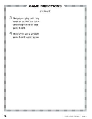 12	 A F T E R S C H O O L K I D Z M AT H ™ G A M E S
Game Directions
3	 The players play until they
reach or go over the dollar
amount specified for that
game board.
4	 The players use a different
game board to play again.
(continued)
 