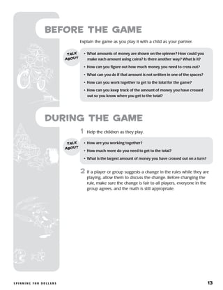S p i n n i n g f o r D o l l a r s 	 13
	1	 Help the children as they play.
2	 If a player or group suggests a change in the rules while they are
playing, allow them to discuss the change. Before changing the
rule, make sure the change is fair to all players, everyone in the
group agrees, and the math is still appropriate.
Before the Game
Explain the game as you play it with a child as your partner.
•	 What amounts of money are shown on the spinner? How could you
make each amount using coins? Is there another way? What is it?
•	 How can you figure out how much money you need to cross out?
•	 What can you do if that amount is not written in one of the spaces?
•	 How can you work together to get to the total for the game?
•	 How can you keep track of the amount of money you have crossed
out so you know when you get to the total?
talk
about
•	 How are you working together?
•	 How much more do you need to get to the total?
•	 What is the largest amount of money you have crossed out on a turn?
talk
about
during the Game
 