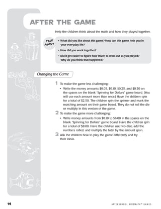 14	 A F T E R S C H O O L K I D Z M AT H ™ G A M E S
Help the children think about the math and how they played together.
after the Game
Changing the Game
	1	 To make the game less challenging:
		 •	Write the money amounts $0.05, $0.10, $0.25, and $0.50 on
the spaces on the blank “Spinning for Dollars” game board. (You
will use each amount more than once.) Have the children spin
for a total of $2.50. The children spin the spinner and mark the
matching amount on their game board. They do not roll the die
or multiply in this version of the game.
2	 To make the game more challenging:
		 •	Write money amounts from $0.10 to $6.00 in the spaces on the
blank “Spinning for Dollars” game board. Have the children spin
for a total of $9.00. Have the children use two dice, add the
numbers rolled, and multiply the total by the amount spun.
3	 Ask the children how to play the game differently and try
their ideas.
•	 What did you like about this game? How can this game help you in
your everyday life?
•	 How did you work together?
•	 Did it get easier to figure how much to cross out as you played? 	
Why do you think that happened?
talk
about
 