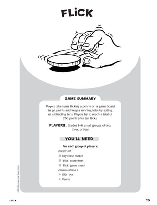FLI C K 	 15
©2004DevelopmentalStudiesCenter
For each group of players:
IN KIDS’ KIT
	Dry-erase marker
	“Flick” score sheet
	“Flick” game board
OTHER MATERIALS
	Kids’ box
	Penny
Players take turns flicking a penny on a game board
to get points and keep a running total by adding
or subtracting tens. Players try to reach a total of
200 points after ten flicks.
PLAYERS: Grades 3–6, small groups of two,
three, or four
GAME SUMMARY
YOU’LL NEED
Fl ck
 