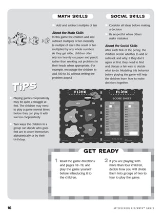 16	 A F T E R S C H O O L K I D Z M AT H ™ G A M E S
	Add and subtract multiples of ten
About the Math Skills
In this game the children add and
subtract multiples of ten mentally
(a multiple of ten is the result of ten
multiplied by any whole number).
As they get older, children often
rely too heavily on paper and pencil,
rather than working out problems in
their heads when appropriate. (For
example, encourage the children to
add 100 to 30 without writing the
problem down.)
	Consider all ideas before making
a decision
	Be respectful when others
make mistakes
About the Social Skills
After each flick of the penny, the
children decide whether to add or
subtract, and why. If they don’t
agree at first, they need to find
and discuss a fair way to decide
what to do. Modeling this behavior
before playing the game will help
the children learn how to make
decisions together.
	Playing games cooperatively
may be quite a struggle at
first. The children may need
to play a game several times
before they can play it with
success cooperatively.
	Two ways the children in a
group can decide who goes
first are to order themselves
alphabetically or by their
birthdays.
Get ready
	1	 Read the game directions
and pages 18–19, and
play the game yourself
before introducing it to
the children.
2	 If you are playing with
more than four children,
decide how you will divide
them into groups of two to
four to play the game.
MATH SKILLS SOCIAL SKILLS
 