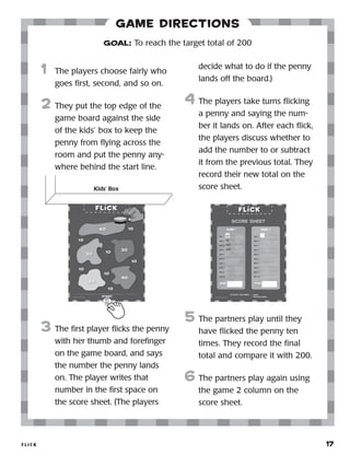 FLI C K 	 17
1	 The players choose fairly who
goes first, second, and so on.
2	 They put the top edge of the
game board against the side
of the children’s box to keep
the penny from flying across
the room and put the penny
anywhere behind the start line.
3	 The first player flicks the penny
with her thumb and forefinger
on the game board, and says
the number the penny lands
on. The player writes that
number in the first space on
the score sheet. (The players
decide what to do if the penny
lands off the board.)
4	 The players take turns flicking
a penny and saying the num-
ber it lands on. After each flick,
the players discuss whether to
add the number to or subtract
it from the previous total. They
record their the new total on
the score sheet.
5	 The partners play until they
have flicked the penny ten
times. They record the final
total and compare it with 200.
6	The partners play again using
the game 2 column on the
score sheet.
GOAL: To reach the target total of 200
Game Directions
1	 The players choose fairly who
goes first, second, and so on.
2	 They put the top edge of the
game board against the side
of the kids’ box to keep the
penny from flying across the
room and put the penny any-
where behind the start line.
3	 The first player flicks the penny
with her thumb and forefinger
on the game board, and says
the number the penny lands
on. The player writes that
number in the first space on
the score sheet. (The players
decide what to do if the penny
lands off the board.)
4	 The players take turns flicking
a penny and saying the num-
ber it lands on. After each flick,
the players discuss whether to
add the number to or subtract
it from the previous total. They
record their new total on the
score sheet.
5	 The partners play until they
have flicked the penny ten
times. They record the final
total and compare it with 200.
6	The partners play again using
the game 2 column on the
score sheet.
Kids’ Box
30
70
130
100
GOAL: To reach the target total of 200
 