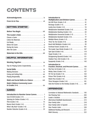 Acknowledgments ������������������������������������������������������  iv
From Us to You������������������������������������������������������������� vii
Getting Started
Before You Begin��������������������������������������������������������  viii
The Leader’s Role ��������������������������������������������������������  ix
Choose a Game��������������������������������������������������������������������  ix
Collect the Materials������������������������������������������������������������� x
Get Ready����������������������������������������������������������������������������� x
Before the Game������������������������������������������������������������������  xi
During the Game����������������������������������������������������������������  xi
After the Game������������������������������������������������������������������� xii
Materials in the Kits��������������������������������������������������  xiii
Helpful Information
Working Together�������������������������������������������������������  xv
Tips for Playing Games Cooperatively �����������������������������  xv
Social Skills���������������������������������������������������������������������  xv
Making Decisions���������������������������������������������������������������  xv
Giving and Getting Help ��������������������������������������������������  xvi
Playing Responsibly����������������������������������������������������������  xvi
Math and Social Skills at a Glance�����������������������  xvii
Math Children Commonly Learn
in Grades 3–6 ��������������������������������������������������������������  xix
Games
Introduction to Number Sense Games����������������� 1
Save $10.00 (Grades 3–5)��������������������������������������������������� 3
Spinning for Dollars (Grades 3–5) ������������������������������������� 9
Flick (Grades 3–6) ������������������������������������������������������������� 15
Bounce Back (Grades 3–6)������������������������������������������������� 21
What’s My Rule? (Grades 3–6)����������������������������������������� 27
Number Detective (Grades 4–6)��������������������������������������� 33
Introduction to
Multiplication and Division Games����������������������� 39
Ant Hill Picnic (Grades 3–4)����������������������������������������������� 41
Rectango (Grades 3–5) ����������������������������������������������������� 47
Lonely Aces (Grades 3–4)��������������������������������������������������� 53
Multiplication Basketball (Grades 3–6)����������������������������� 59
Multiplication Bowling (Grades 3–6)��������������������������������� 65
Multiplication Uncovered (Grades 3–5)����������������������������� 71
Multiplication Baseball (Grades 3–6)������������������������������� 77
Multiple Moves (Grades 3–5) ������������������������������������������� 83
Three Tac Toe (Grades 4–6)����������������������������������������������� 89
Beach Ball Multiplier (Grades 4–6)����������������������������������� 95
Forehead Factors (Grades 4–6)��������������������������������������� 101
The Leader Says Divide (Grades 3–5)����������������������������� 107
Spin Spot (Grades 4–6)��������������������������������������������������� 119
Target (Grades 3–6)��������������������������������������������������������� 125
Disappearing Pyramid (Grades 3–6)������������������������������� 131
Stadium Tour, USA (Grades 3–6)������������������������������������� 137
Equapardy (Grades 3–6) ������������������������������������������������� 143
Introduction to
Fraction, Decimal, and Percent Games������������  149
Flip Your Lid (Grades 3–6)����������������������������������������������� 151
Wacky Cakes (Grades 3–4) ��������������������������������������������� 157
Fill ‘Em Up (Grades 5–6)������������������������������������������������� 163
Picture This! (Grades 4–6)����������������������������������������������  169
Match Pass (Grades 5–6)������������������������������������������������� 175
Three Hexagons (Grades 5–6)����������������������������������������� 181
Stick the Fraction on the Donkey (Grades 5–6)������������� 187
Appendices
Correlation to National Mathematics Standards ����������� 195
Site Planning Tool������������������������������������������������������������� 203
Leader’s Checklist������������������������������������������������������������  208
AfterSchool KidzMath Questionnaire ����������������������������� 215
Dear Family Letter����������������������������������������������������������� 218
Dear Family Letter in Spanish  ��������������������������������������� 219
Dear Teacher Letter ��������������������������������������������������������� 220
Additional Reading and Research����������������������������������� 221
Math Glossary ����������������������������������������������������������������� 222
contents
 