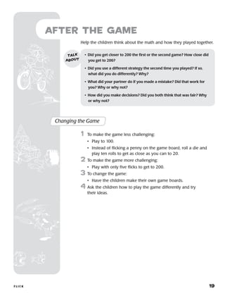 FLI C K 	 19
Help the children think about the math and how they played together.
after the Game
Changing the Game
	1	 To make the game less challenging:
		 •	 Play to 100.
		 •	Instead of flicking a penny on the game board, roll a die and
play ten rolls to get as close as you can to 20.
2	 To make the game more challenging:
		 •	 Play with only five flicks to get to 200.
3	 To change the game:
		 •	 Have the children make their own game boards.
4	Ask the children how to play the game differently and try
their ideas.
•	 Did you get closer to 200 the first or the second game? How close did
you get to 200?
•	 Did you use a different strategy the second time you played? If so,
what did you do differently? Why?
•	 What did your partner do if you made a mistake? Did that work for
you? Why or why not?
•	 How did you make decisions? Did you both think that was fair? Why
or why not?
talk
about
 
