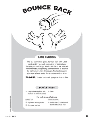 B o u n c e B a ck 	 21
Bounce Back©2004DevelopmentalStudiesCenter
This is a subtraction game. Partners start with 1,000
points and try to reach zero points by taking turns
throwing and catching a tennis ball. Points are subtract-
ed from the total depending on the number of bounces
the ball makes before it is caught. To play this game,
you need a large space, like a gym or outdoor area.
PLAYERS: Grades 3–6, small groups of three or four
GAME SUMMARY
IN KIDS’ KIT
	Dry-erase writing board
	Dry-erase marker
OTHER MATERIALS
	Tennis ball or other small
ball that bounces well
	Large sheet of paper and
marker, or sidewalk chalk
	Tape
YOU’LL NEED
For each group of players:
 